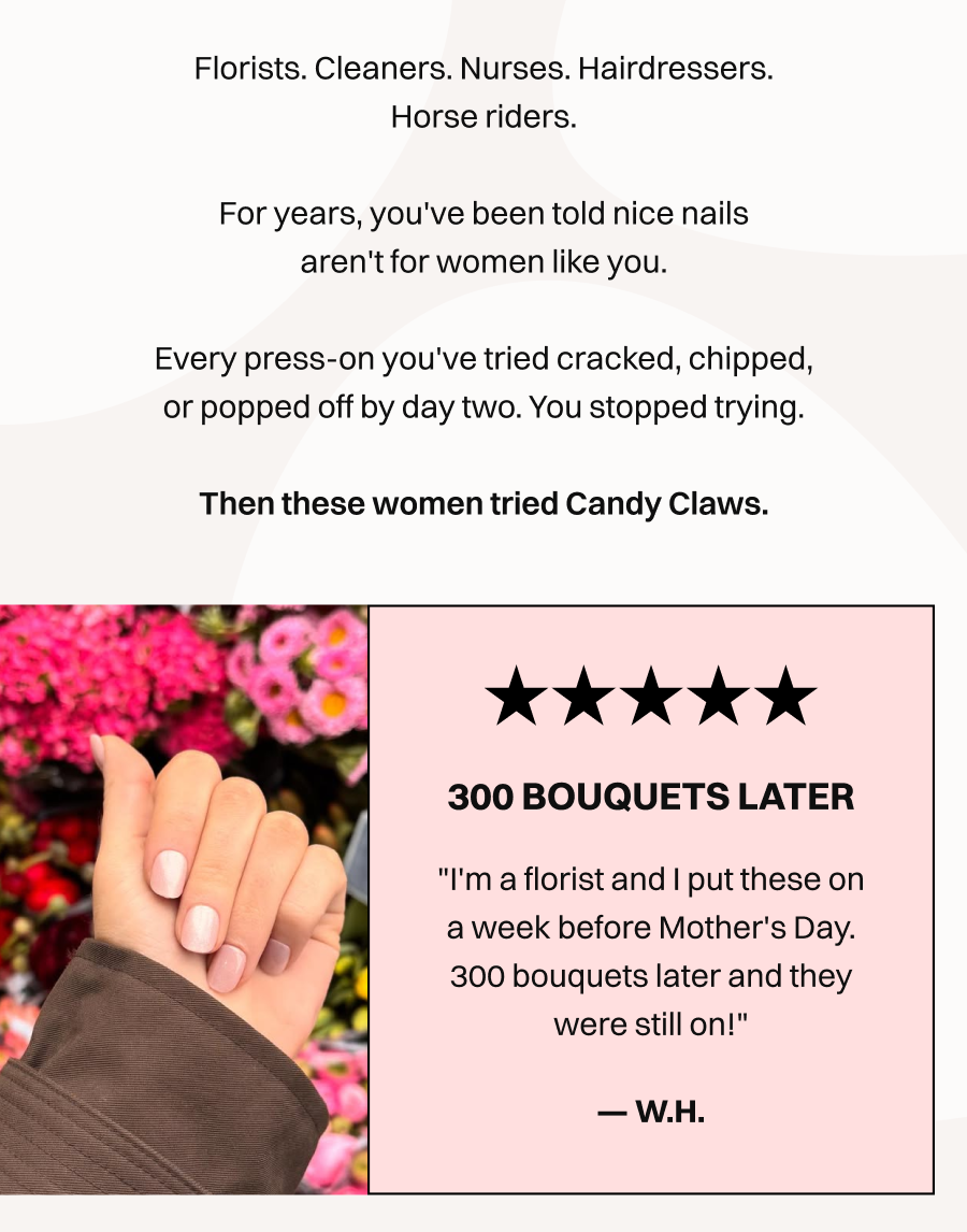 Florists. Cleaners. Nurses. Hairdressers. Horse riders.  For years, you've been told nice nails aren't for women like you.  Every press-on you've tried cracked, chipped, or popped off by day two. You stopped trying.  Then these women tried Candy Claws.