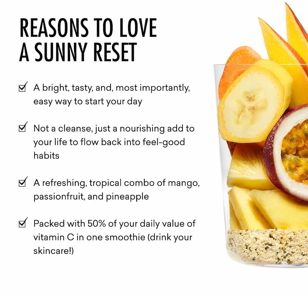 Reasons To Love a Sunny Reset: A bright, tasty, and, most importantly, easy way to start your day  Not a cleanse, just a nourishing add to your life to flow back into feel-good  habits  A refreshing, tropical combo of mango, passionfruit, and pineapple   Packed with 50% of your daily value of vitamin C in one smoothie (drink your skincare!)