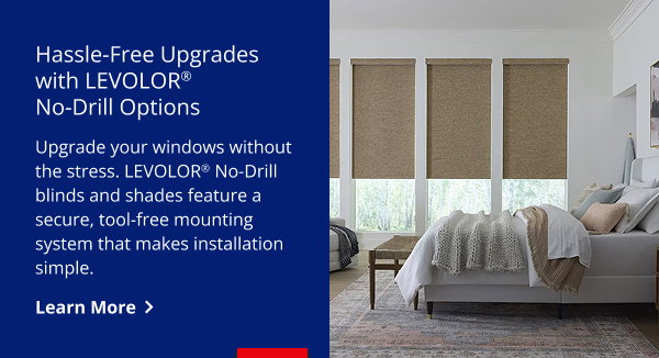 Hassle-Free Upgrades with LEVOLOR® No-Drill Options | Upgrade your windows without the stress. LEVOLOR® No-Drill blinds and shades feature a secure, tool‑free mounting system that makes installation simple. | LEARN MORE>