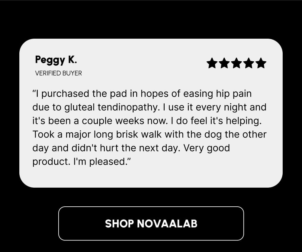 Peggy K. | VERIFIED BUYER | “I purchased the pad in hopes of easing hip pain due to gluteal tendinopathy. I use it every night and it's been a couple weeks now. I do feel it's helping. Took a major long brisk walk with the dog the other day and didn't hurt the next day. Very good product. I'm pleased.” | [SHOP NOVAALAB]