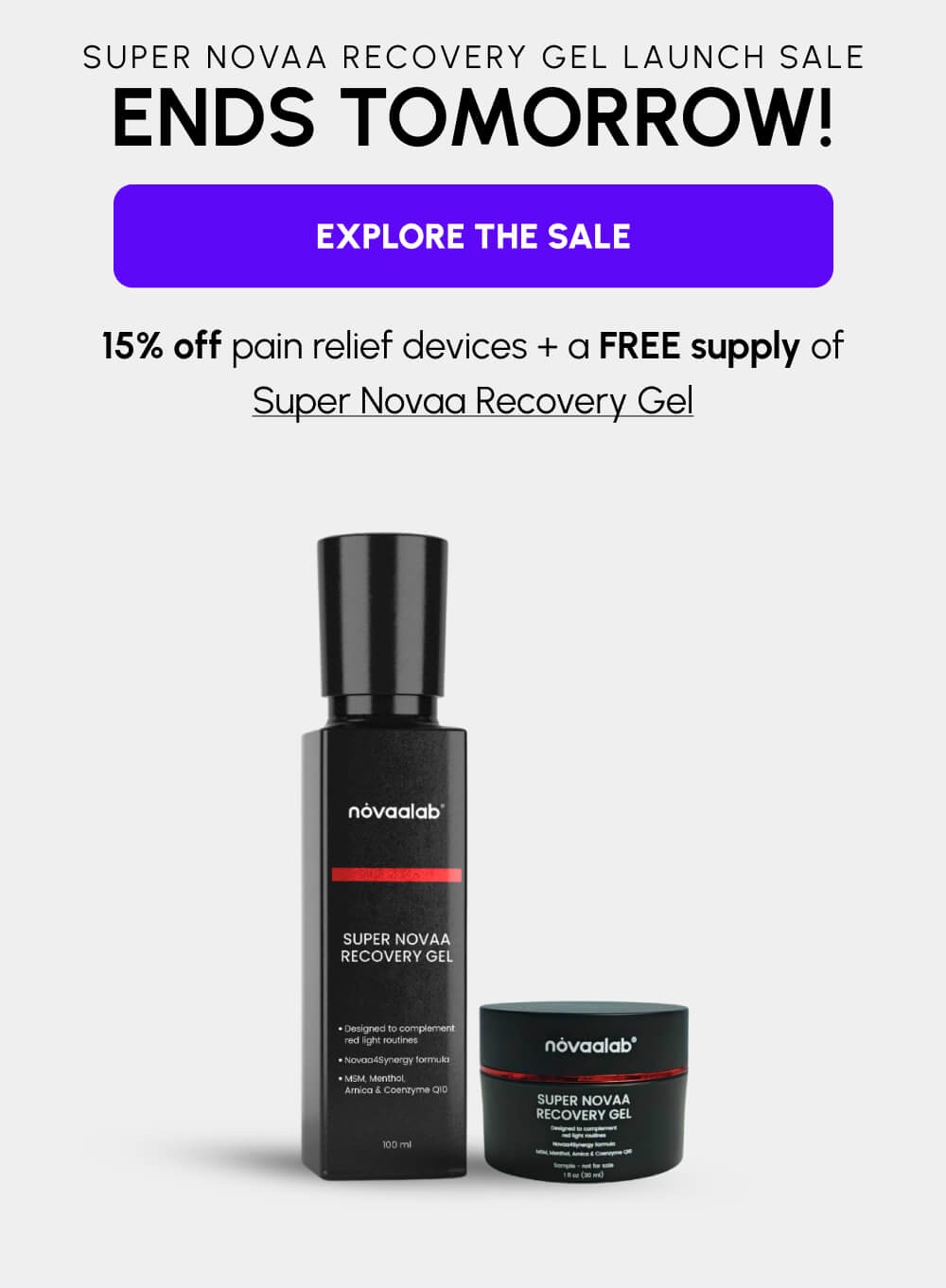 Super Novaa Recovery Gel Launch Sale | Ends Tomorrow! | [EXPLORE THE SALE] | 15% off pain relief devices + a FREE supply of Super Novaa Recovery Gel | Shop the sale | [EXPLORE THE SALE]
