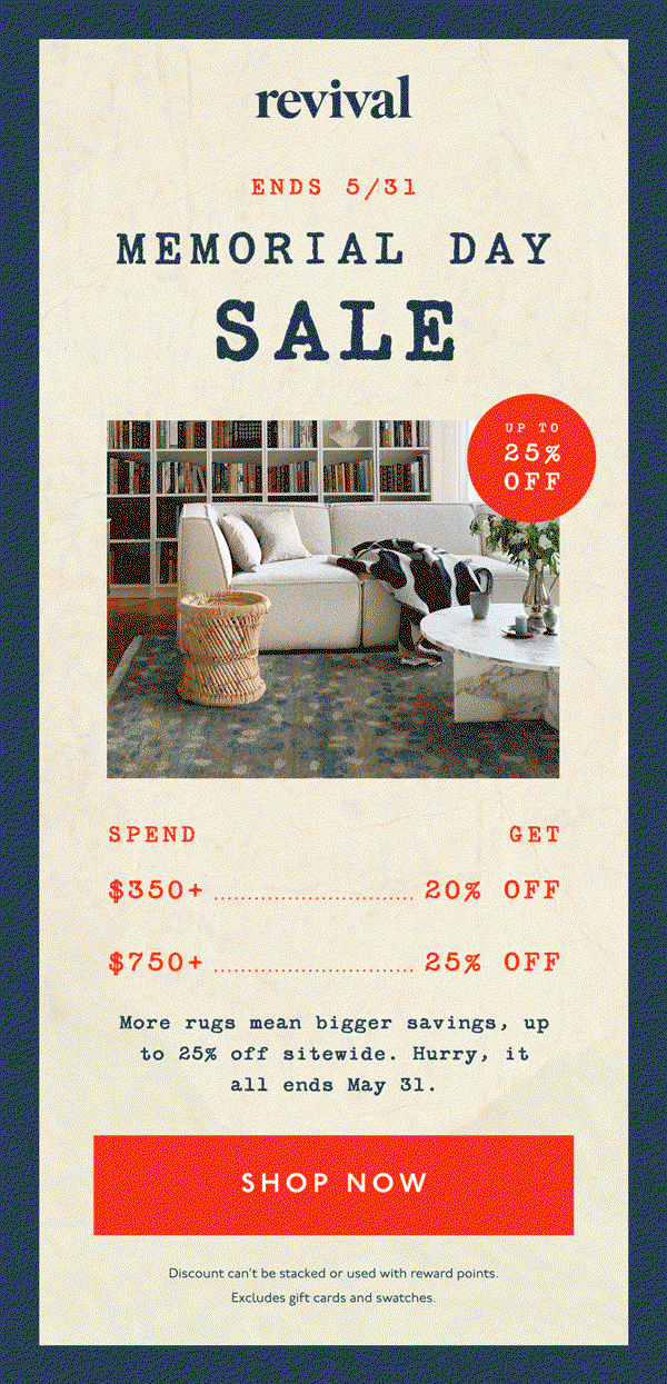 Revival | ENDS 5/31 | MEMORIAL DAY SALE | UP TO 25% OFF | Spend $350+, Get 20% off | Spend $750+, Get 25% Off | More rugs mean bigger savings, up to 25% off sitewide. Hurry, it all ends May 31. | [ SHOP NOW ] | Discount can't be stacked or used with reward points. Excludes gift cards and swatches