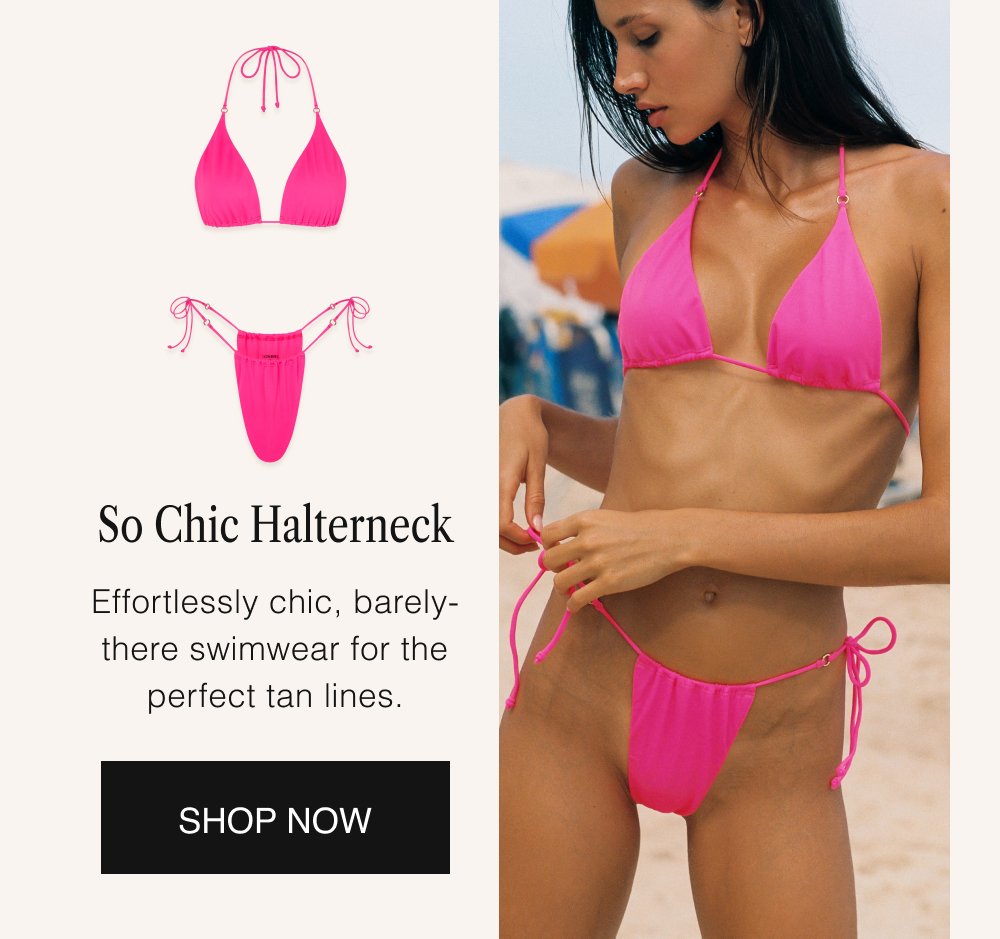 So Chic Halterneck Effortlessly chic, barely-there swimwear for the perfect tan lines. SHOP NOW