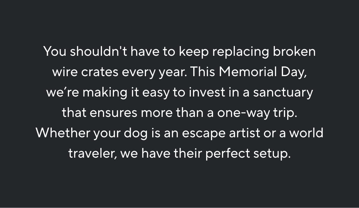 You shouldn't have to keep replacing broken wire crates every year. This Memorial Day, we’re making it easy to invest in a sanctuary that ensures more than a one-way trip. Whether your dog is an escape artist or a world traveler, we have their perfect setup.