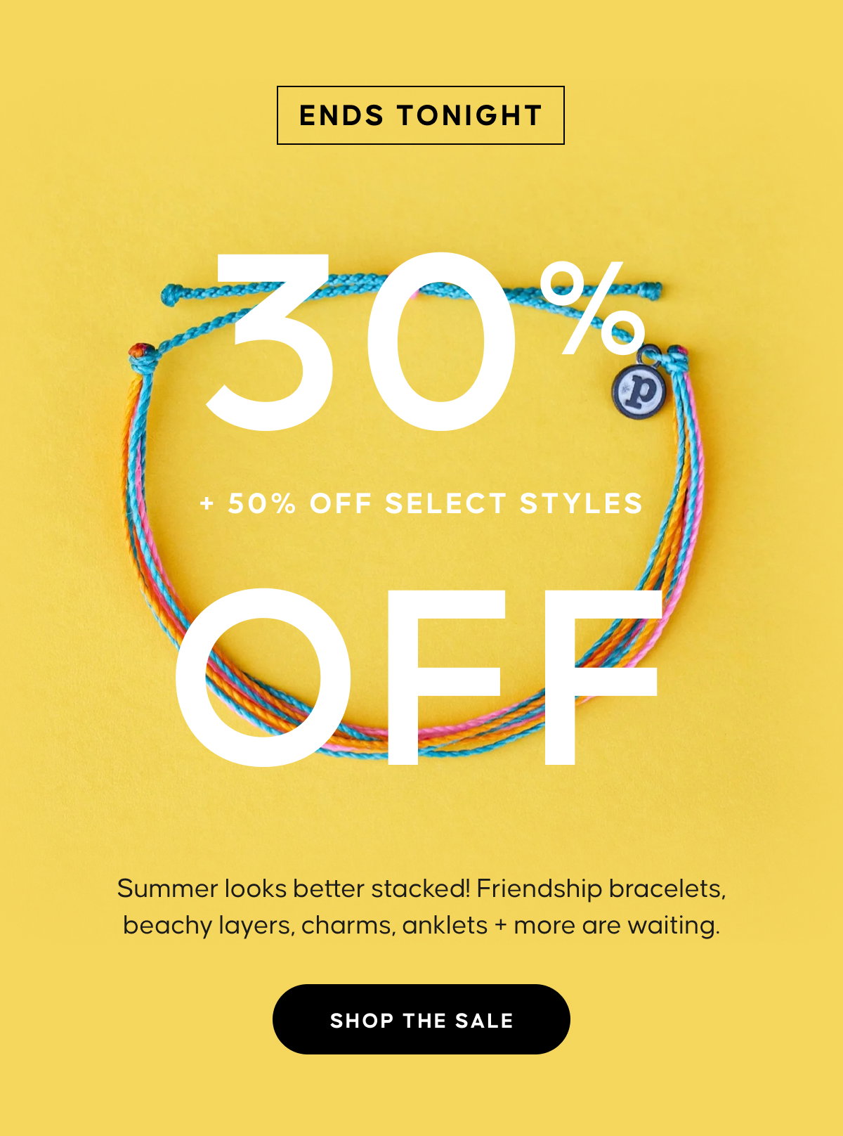ENDS TONIGHT. 30% OFF EVERYTHING + 50% OFF SELECT STYLES. Summer looks better stacked! Friendship bracelets, beachy layers, charms, anklets + more are waiting. SHOP THE SALE