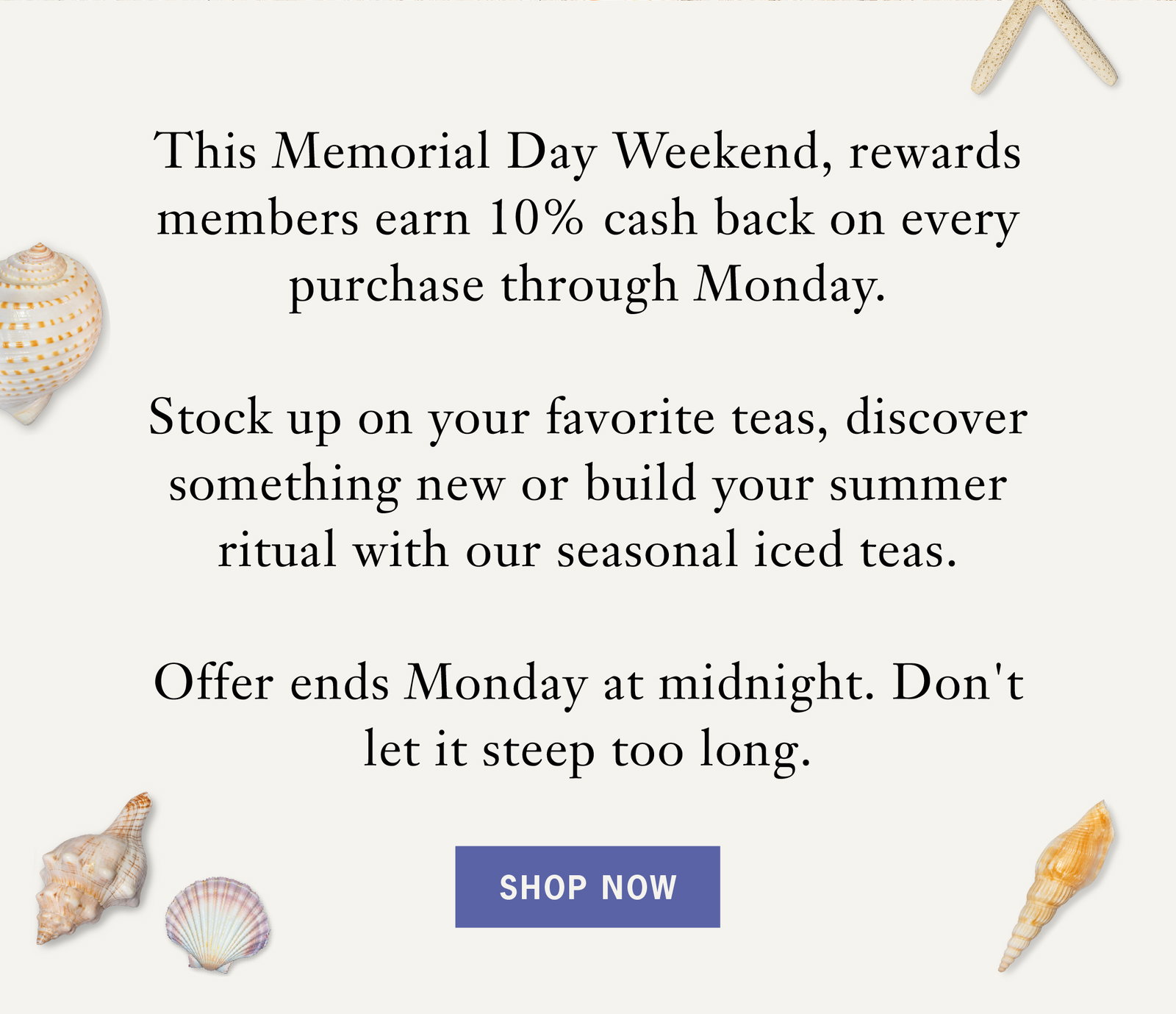 Body: This Memorial Day Weekend, rewards members earn 10% cash back on every purchase through Monday.   Stock up on your favorite teas, discover something new or build your summer ritual with our seasonal iced teas.    Offer ends Monday at midnight. Don't let it steep too long.   Button: Shop Now 