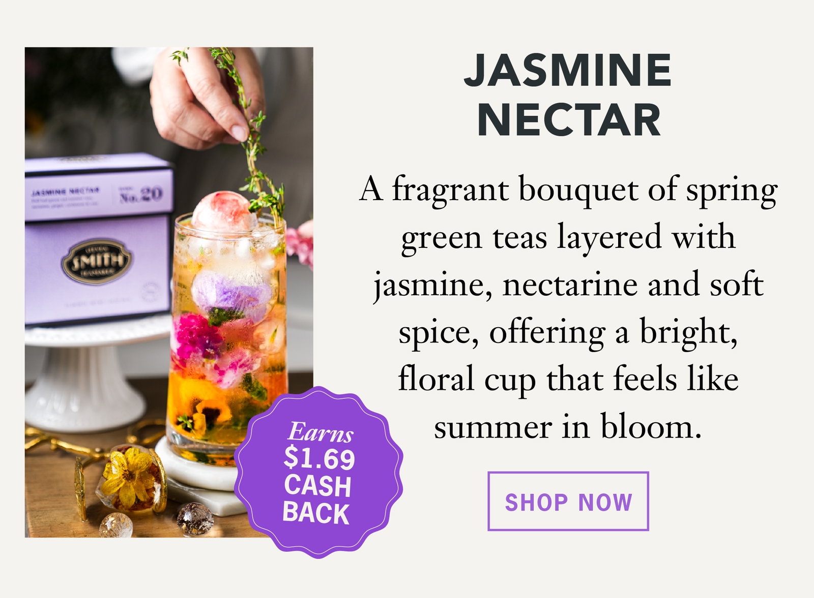 Jasmine Nectar  Earns $1.69 Cash Back   A fragrant bouquet of spring green teas layered with jasmine, nectarine and soft spice, offering a bright, floral cup that feels like summer in bloom.   Shop Now 