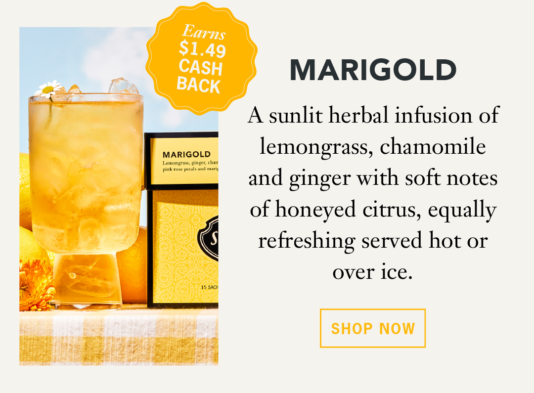 Marigold  Earns $1.49 Cash Back   A sunlit herbal infusion of lemongrass, chamomile, and ginger with soft notes of honeyed citrus, equally refreshing served hot or over ice.   Shop Now 