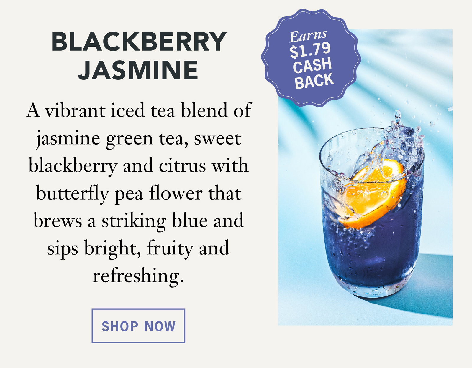 Blackberry Jasmine   Earns $1.79 Cash Back    A vibrant iced tea blend of jasmine green tea, sweet blackberry and citrus with butterfly pea flower that brews a striking blue and sips bright, fruity and refreshing.   Shop Now 
