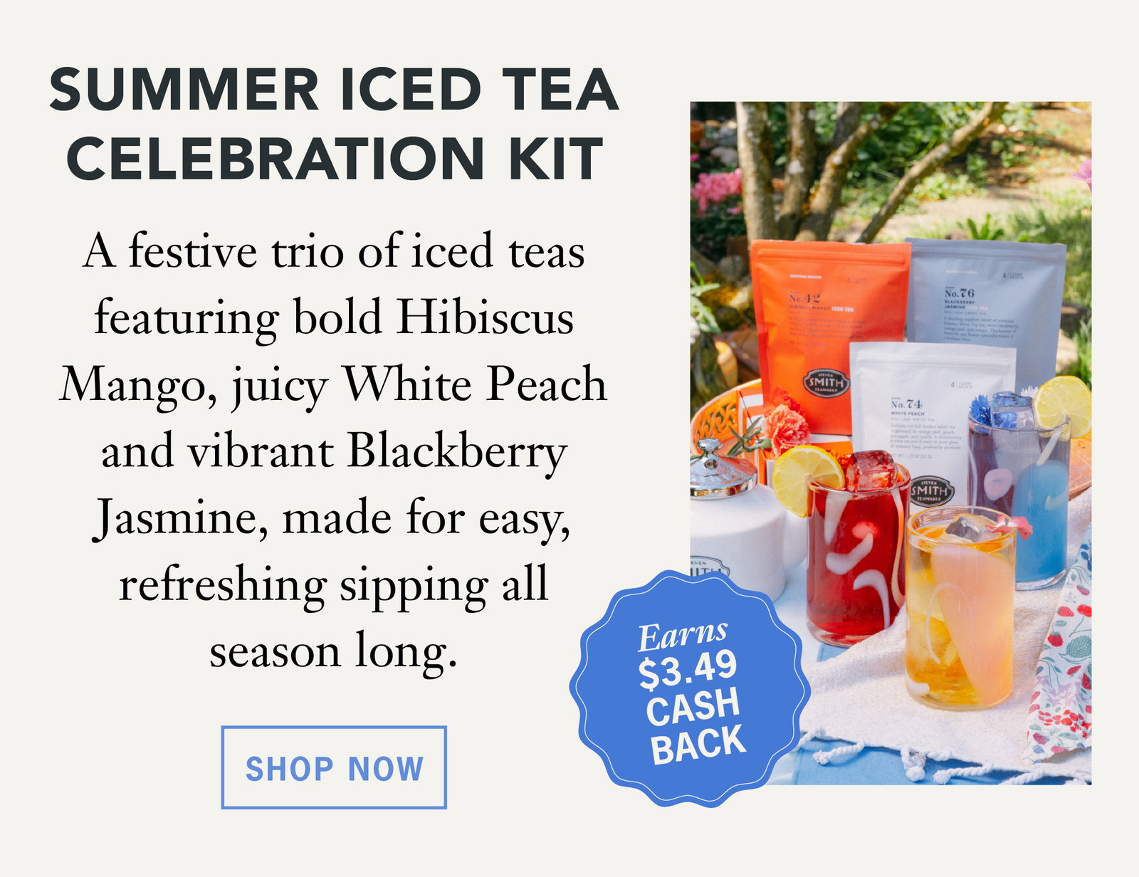Summer Iced Tea Celebration Kit   Earns $3.49 Cash Back   A festive trio of iced teas featuring bold hibiscus mango, juicy white peach and vibrant blackberry jasmine, made for easy, refreshing sipping all season long.   Shop Now 