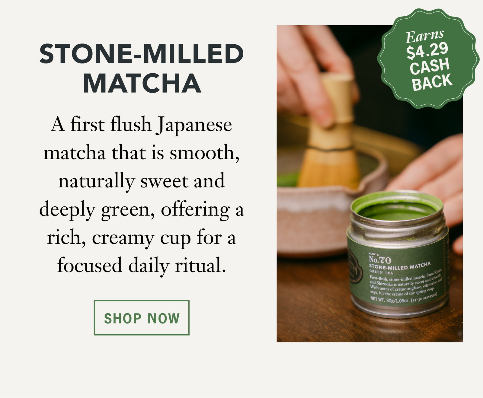 Stone Milled Matcha  Earns $4.29 Cash Back   A first flush Japanese matcha that is smooth, naturally sweet and deeply green, offering a rich, creamy cup for a focused daily ritual.   Shop Now 