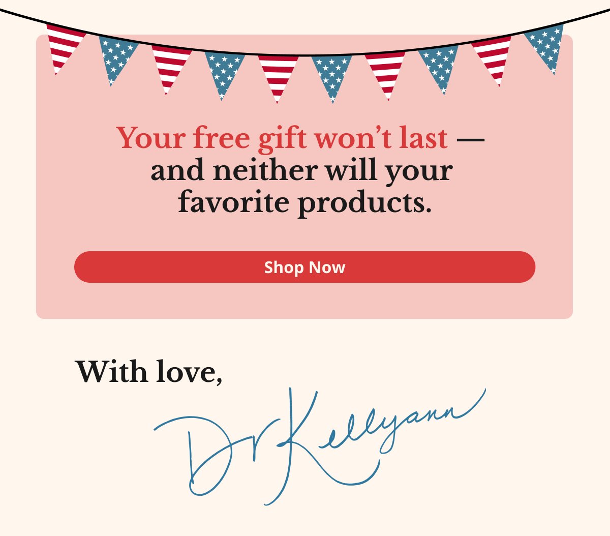 Your free gift won’t last —  and neither will your  favorite products. Shop Now With love, Dr. Kellyann