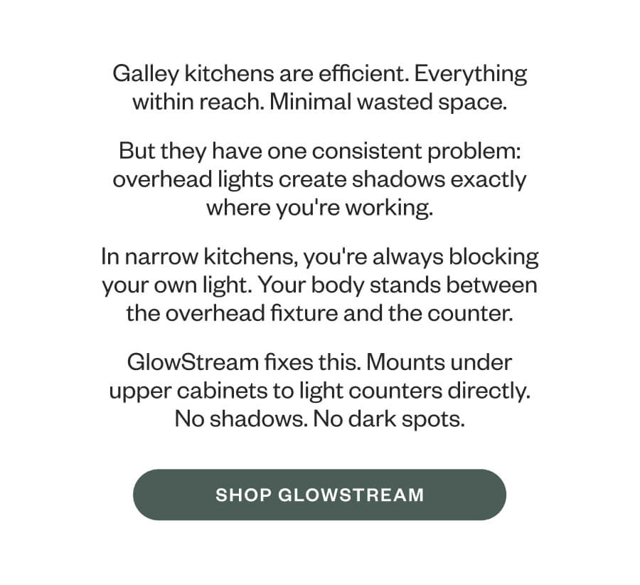 Galley kitchens are efficient. Everything within reach. Minimal wasted space. But they have one consistent problem: overhead lights create shadows exactly where you're working. In narrow kitchens, you're always blocking your own light. Your body stands between the overhead fixture and the counter. GlowStream fixes this. Mounts under upper cabinets to light counters directly. No shadows. No dark spots. SHOP GLOWSTREAM