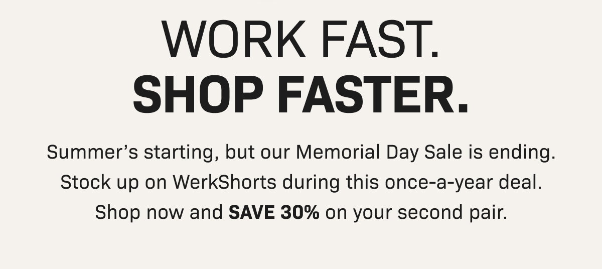 WORK FAST. SHOP FASTER. Summer’s starting, but our Memorial Day Sale is ending. Stock up on WerkShorts during this once-a-year deal. Shop now and SAVE 30% on your second pair.  