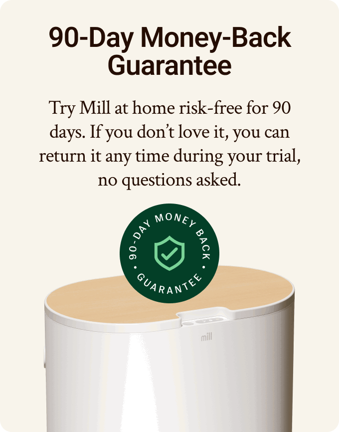 90-day money-back guarantee. Try MIll at home risk-free for 90 days. If you don't love it, you can return it any time during your trial, no questions asked.