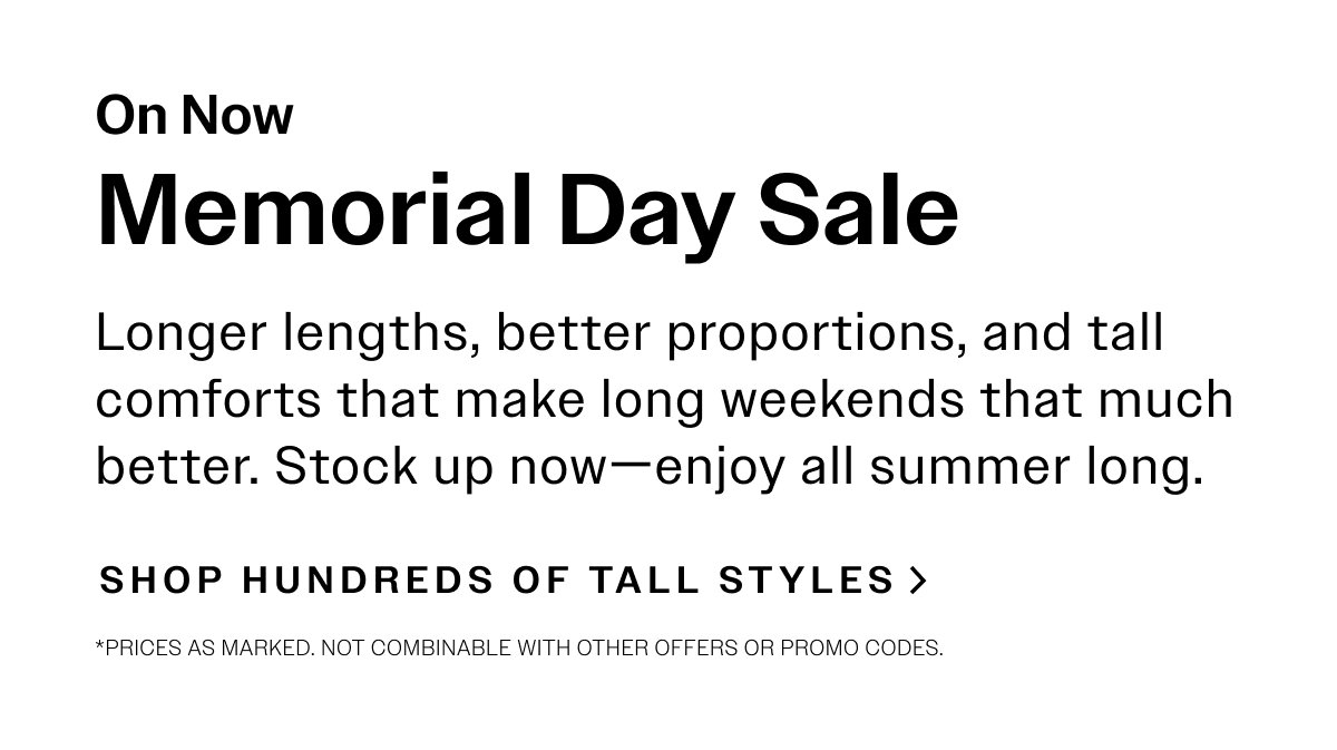 On Now Memorial Day Sale. Longer lengths, better proportions, and tall comforts that make long weekends that much better. Stock up now—enjoy all summer long. SHOP HUNDREDS OF TALL STYLES> *Prices as marked. Not combinable with other offers or promo codes.