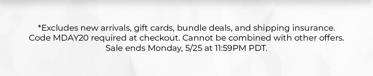 *Exclusions apply. Promo code MDAY20. Sale ends Monday, 5/25 at 11:59PM PDT.