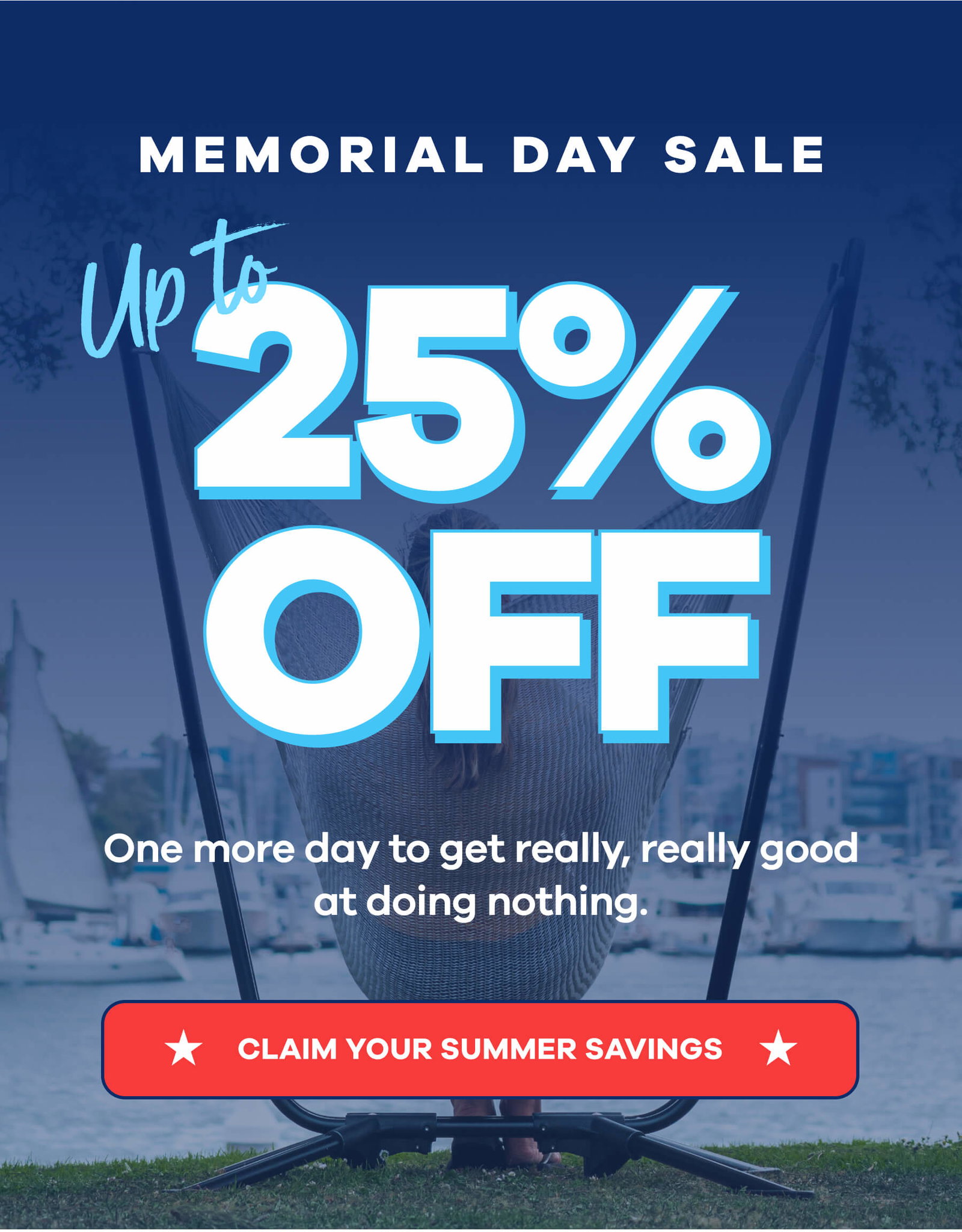 MEMORIAL DAY SALE Up to 25% OFF One more day to get really, really good at doing nothing. CLAIM YOUR SUMMER SAVINGS