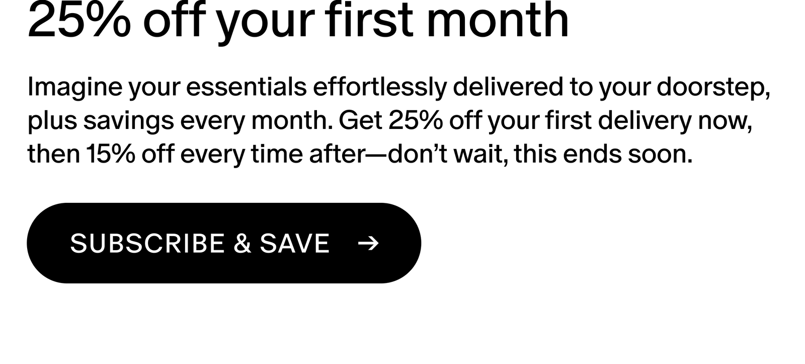Imagine your essentials effortlessly delivered to your doorstep, plus savings every month. Get 25% off your first delivery now, then 15% off every time after—don’t wait, this ends soon.