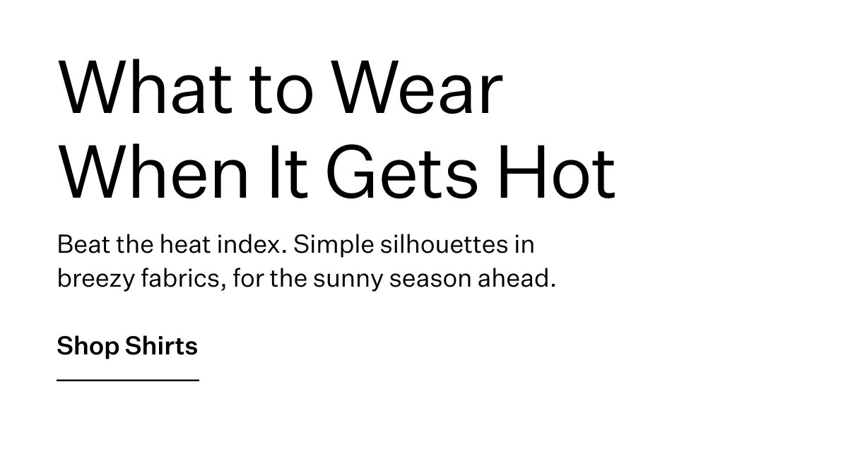 Beat the heat index. Simple silhouettes in breezy fabrics, for the sunny season ahead. Shop Shirts