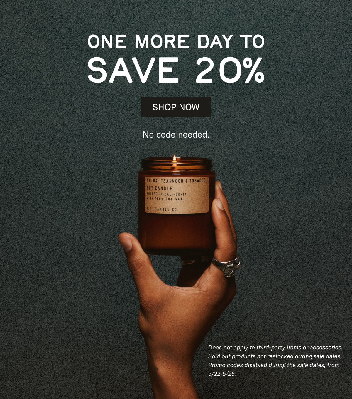 One more day to save 20% [picture of hand holding Teakwood & Tobacco candle]  Does not apply to third-party items or accessories. Sold out products not restocked during sale dates. Promo codes disabled during the sale dates, from 5/22-5/25. No code needed. [SHOP NOW]