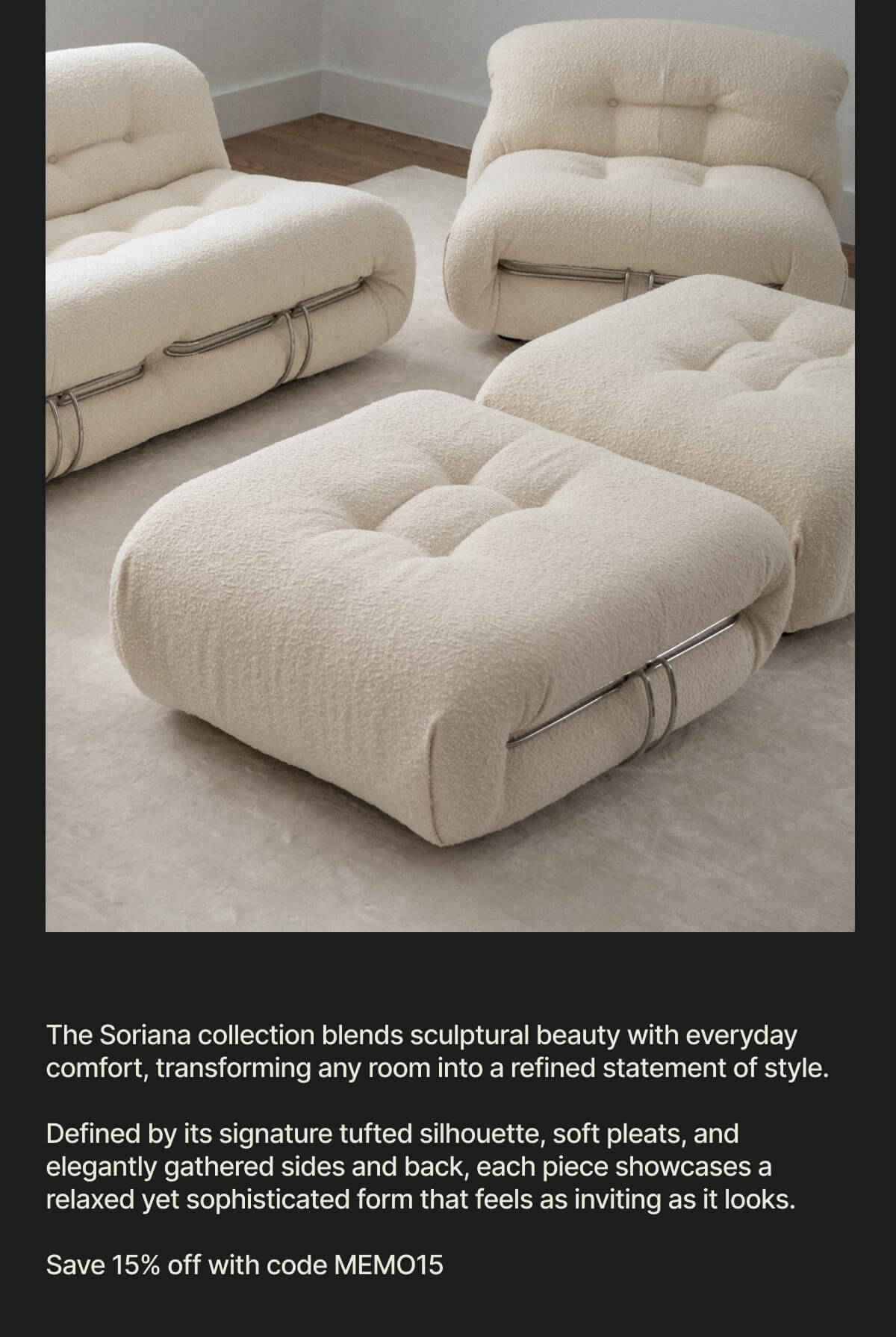 The Soriana collection blends sculptural beauty with everyday comfort, transforming any room into a refined statement of style. - Defined by its signature tufted silhouette, soft pleats, and elegantly gathered sides and back, each piece showcases a relaxed yet sophisticated form that feels as inviting as it looks. - Save 15% off with code MEMO15