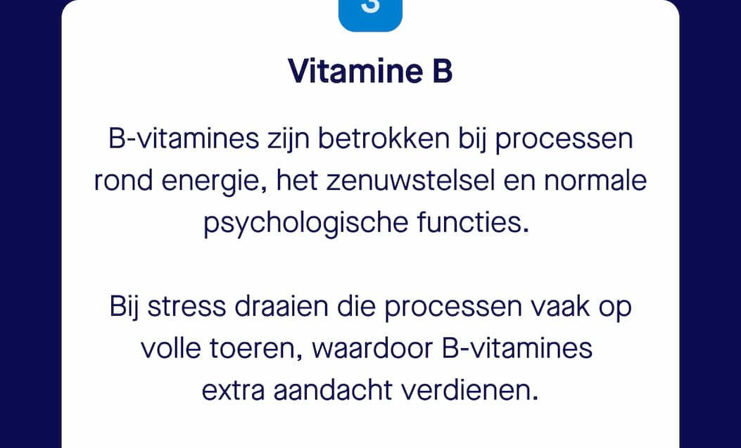 Vitamine B | B-vitamines zijn betrokken bij processen rond energie, het zenuwstelsel en normale psychologische functies.   Bij stress draaien die processen vaak op volle toeren, waardoor B-vitamines  extra aandacht verdienen.