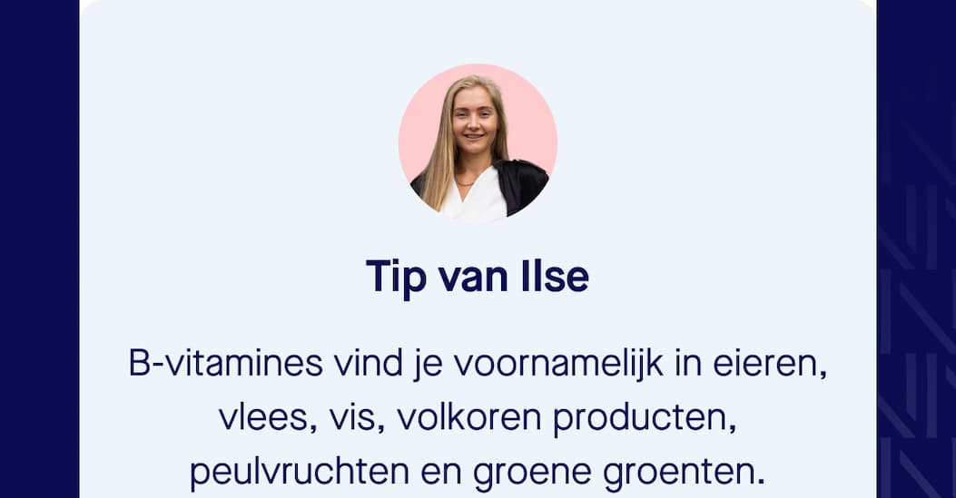 Tip van Ilse B-vitamines vind je voornamelijk in eieren, vlees, vis, volkoren producten, peulvruchten en groene groenten.