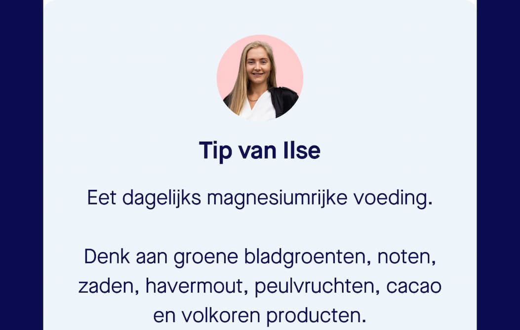Tip van Ilse | Eet dagelijks magnesiumrijke voeding.   Denk aan groene bladgroenten, noten, zaden, havermout, peulvruchten, cacao en volkoren producten.