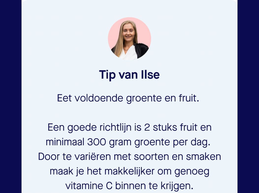 Tip van Ilse | Eet voldoende groente en fruit.   Een goede richtlijn is 2 stuks fruit en minimaal 300 gram groente per dag.  Door te variëren met soorten en smaken maak je het makkelijker om genoeg vitamine C binnen te krijgen.