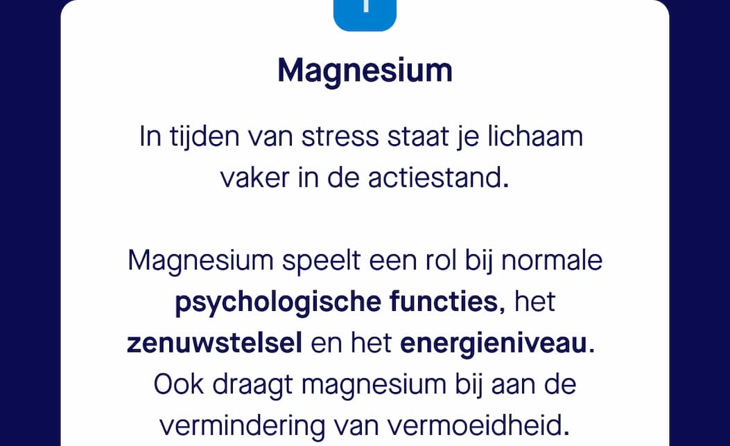 1. Magnesium | In tijden van stress staat je lichaam  vaker in de actiestand.   Magnesium speelt een rol bij normale psychologische functies, het zenuwstelsel en het energieniveau.  Ook draagt magnesium bij aan de vermindering van vermoeidheid.   Bij langdurige stress kan de behoefte aan magnesium daarom hoger liggen.