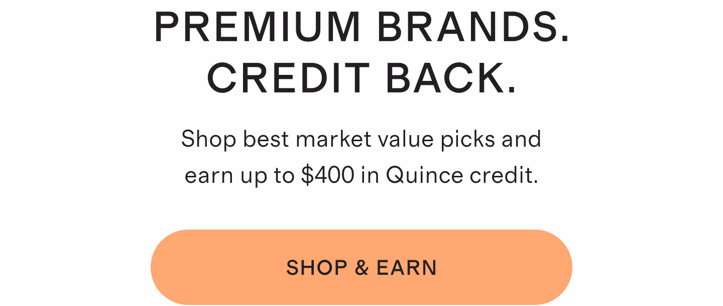 Premium Brands. Credit Back. Shop best market value picks and earn up to $400 in Quince credit. Shop & Earn