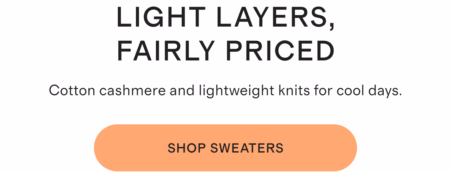 Light Layers, Fairly Priced. Cotton cashmere and lightweight knits for cool days. Shop Sweaters.