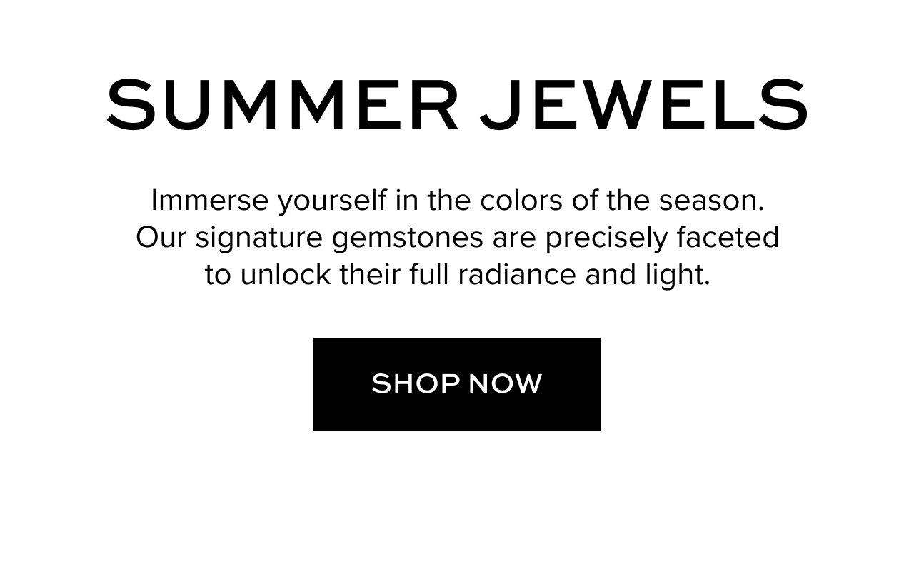 Summer Jewels: Immerse yourself in the colors of the season. Our signature gemstones are precisely faceted to unlock their full radiance and light. Shop Now.