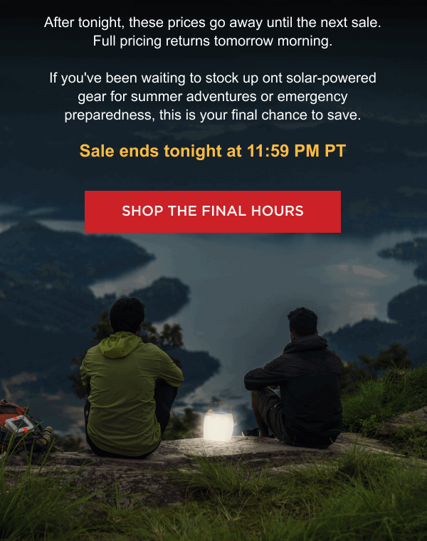 After tonight, these prices go away until the next sale. Full pricing returns tomorrow morning. If you've been waiting to stock up on solar-powered gear for summer adventures or emergency preparedness, this is your final chance to save. Sale ends tonight at 11:59 PM PT  [ SHOP THE FINAL HOURS ]