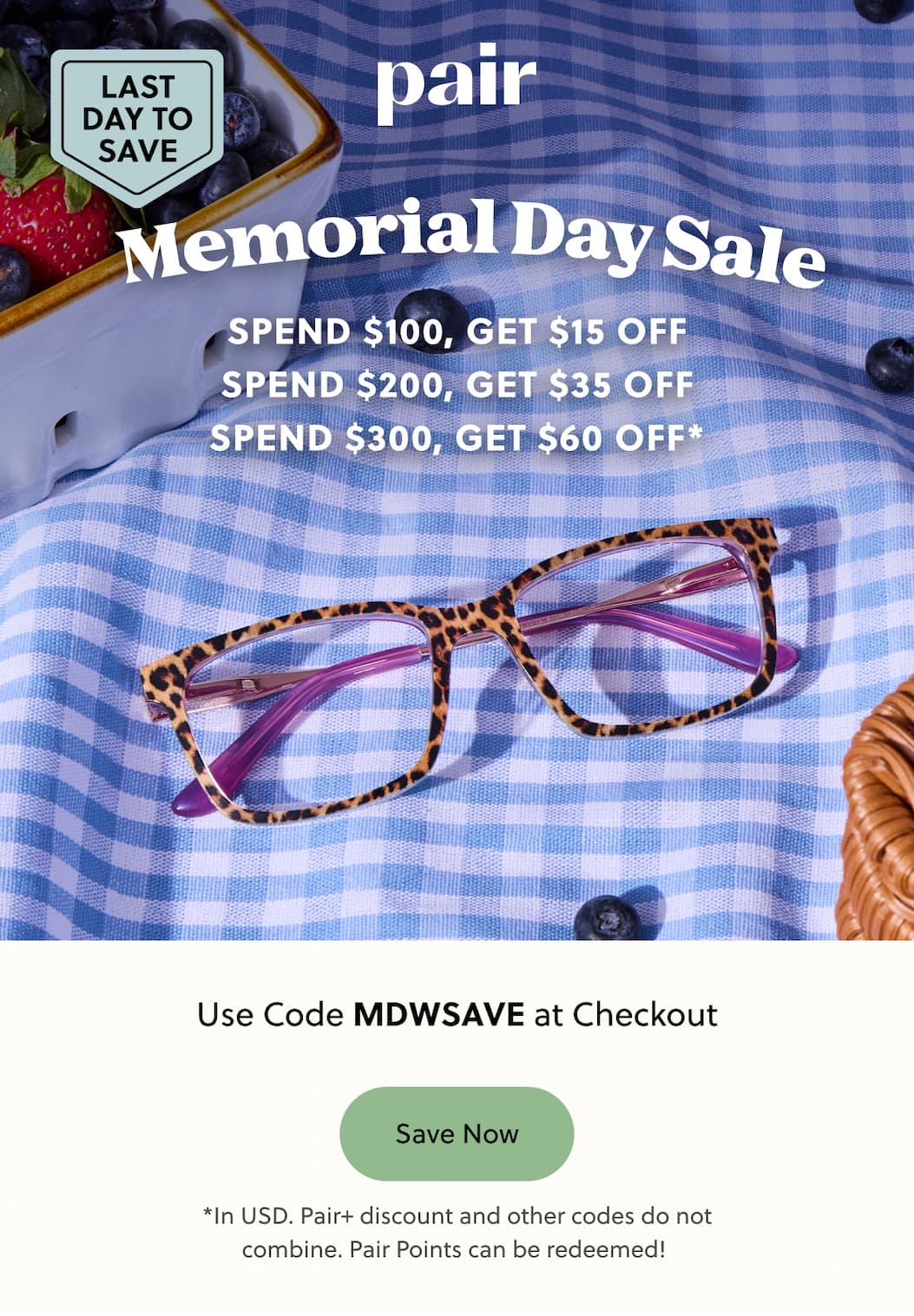 Pair | LAST DAY TO SAVE | Memorial Day Sale | Spend $100, Get $15 Off | Spend $200, Get $35 Off | Spend $300, Get $60 Off | Use Code: MDWSAVE at Checkout | Save Now | *In USD. Pair+ discount and other codes do not combine. Pair Points can be redeemed!  