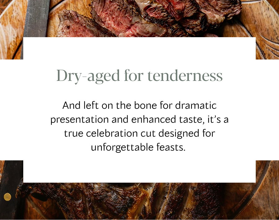 Dry aged for tenderness And left on the bone for dramatic presentation and enhanced taste, it’s a true celebration cut designed for unforgettable feasts. 