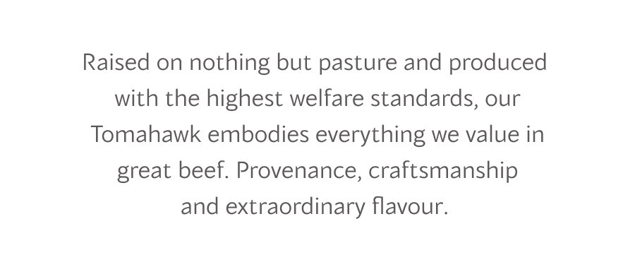 Raised on nothing but pasture and produced  with the highest welfare standards, our Tomahawk embodies everything we value in great beef. Provenance, craftsmanship and extraordinary flavour. 