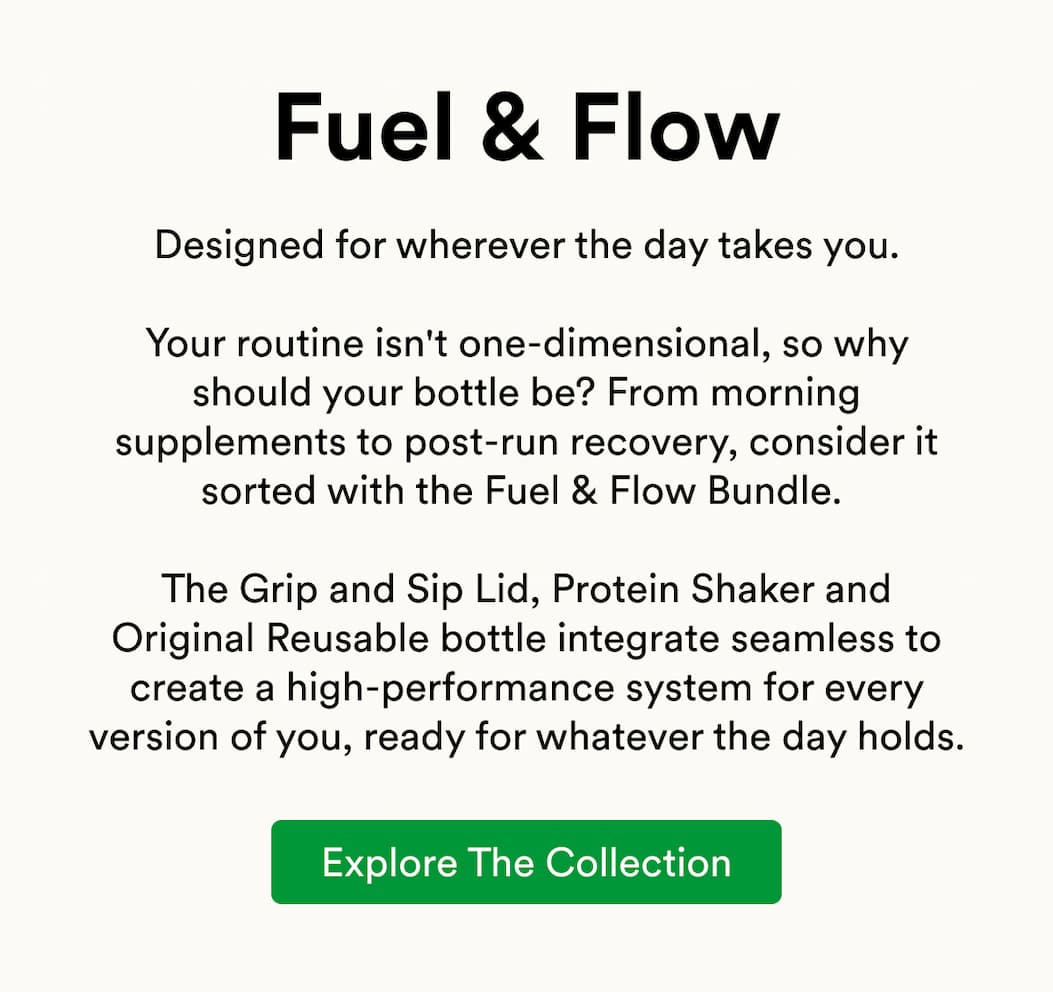 Designed for wherever the day takes you.  Your routine isn't one-dimensional, so why should your bottle be? From morning supplements to post-run recovery, consider it sorted with the Fuel & Flow Bundle.   The Grip and Sip Lid, Protein Shaker and Original Reusable bottle integrate seamless to create a high-performance system for every version of you, ready for whatever the day holds.