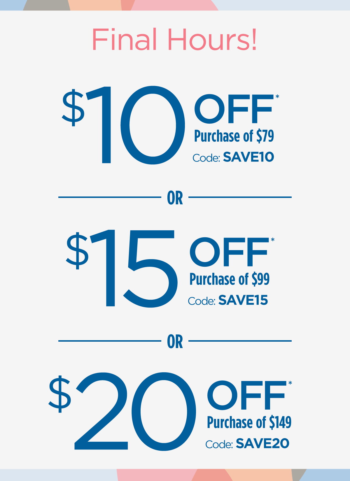 Final Hours! | $10 Off Purchase of $79 Code: SAVE10 | $15 Off Purchase of $99 Code: SAVE15 | $20 Off Purchase of $149 Code: SAVE20