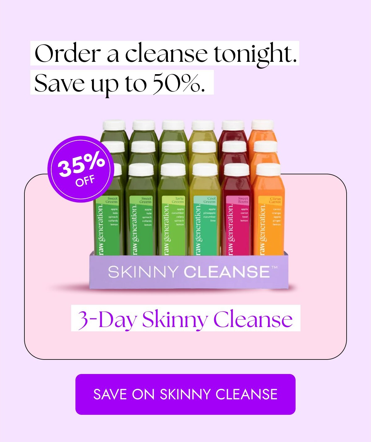 Order a cleanse tonight. Save up to 50%. 35% off 3-Day Skinny Cleanse.