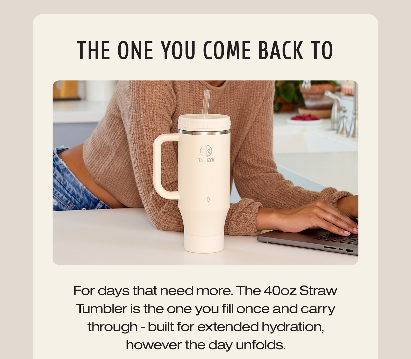 For days that need more. The 40oz Straw Tumbler is the one you fill once and carry through - built for extended hydration, however the day unfolds.