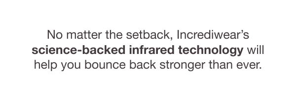 No matter the setback, Incrediwear’s science-backed infrared technology will help you bounce back stronger than ever.