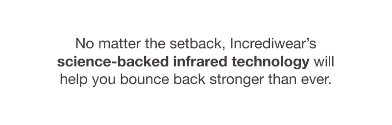 No matter the setback, Incrediwear’s science-backed infrared technology will help you bounce back stronger than ever.