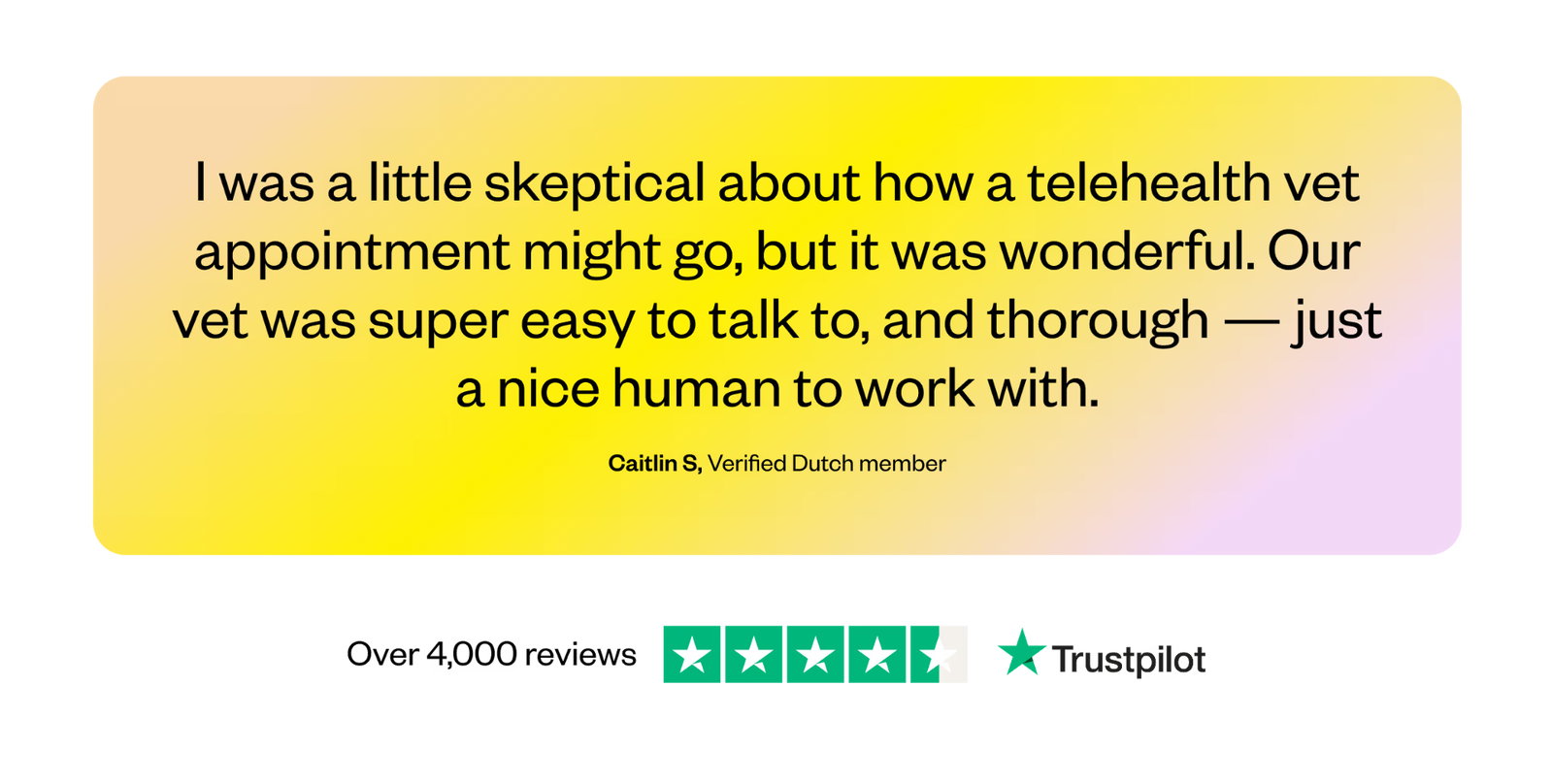 I was a little skeptical about how a telehealth vet appointment might go, but it was wonderful. Our vet was super easy to talk to, and thorough — just a nice human to work with. — Caitlin S, Verified Dutch member. Over 4,000 reviews on Trustpilot.