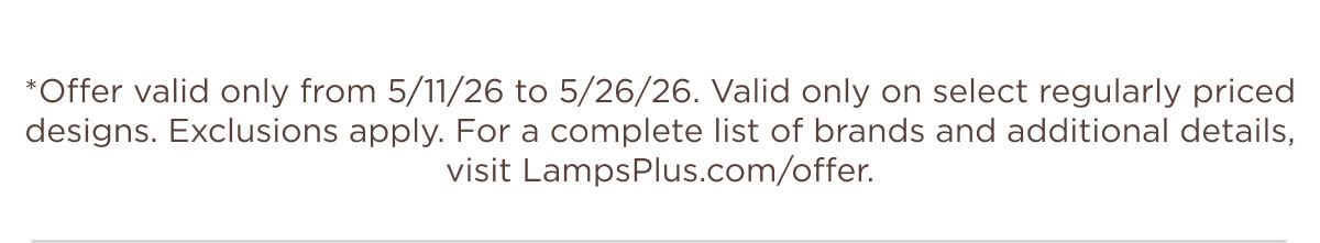*Offer valid only from 5/11/26 to 5/26/26. Valid only on select regularly priced designs. Exclusions apply. For a complete list of brands and additional details, visit LampsPlus.com/offer.