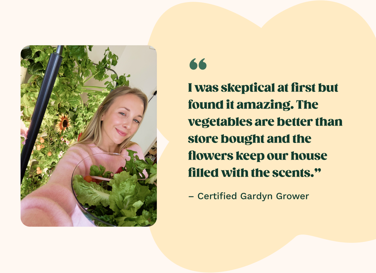 "I was skeptical at first but found it amazing. The vegetables are better than store bought and the flowers keep our house filled with scents."