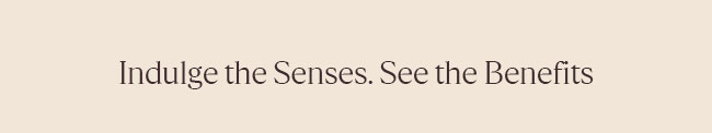 INDULGE THE SENSES. SEE THE BENEFITS