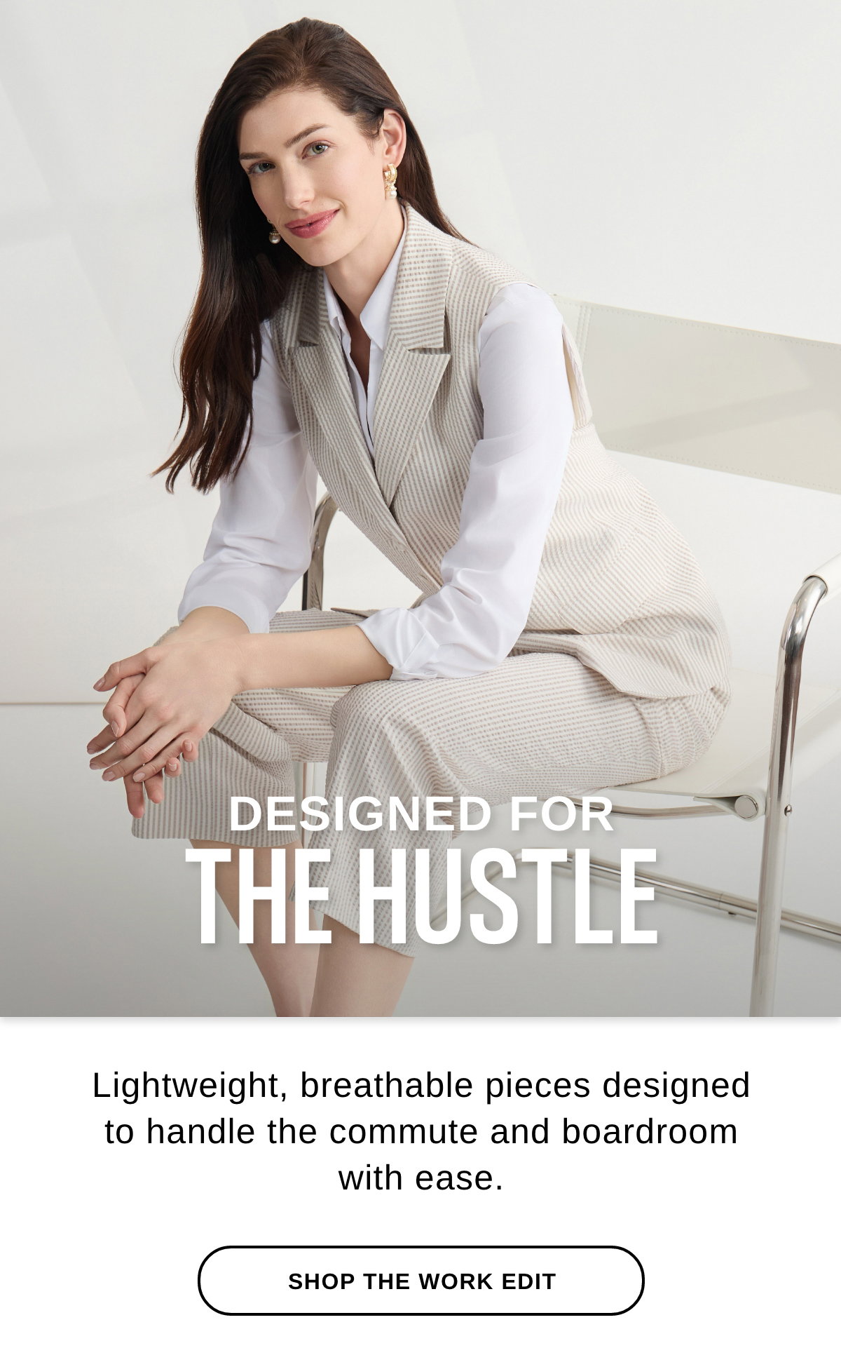 DESIGNED FOR THE HUSTLE Lightweight, breathable pieces designed to handle the commute and boardroom  with ease. - SHOP THE WORK EDIT >>