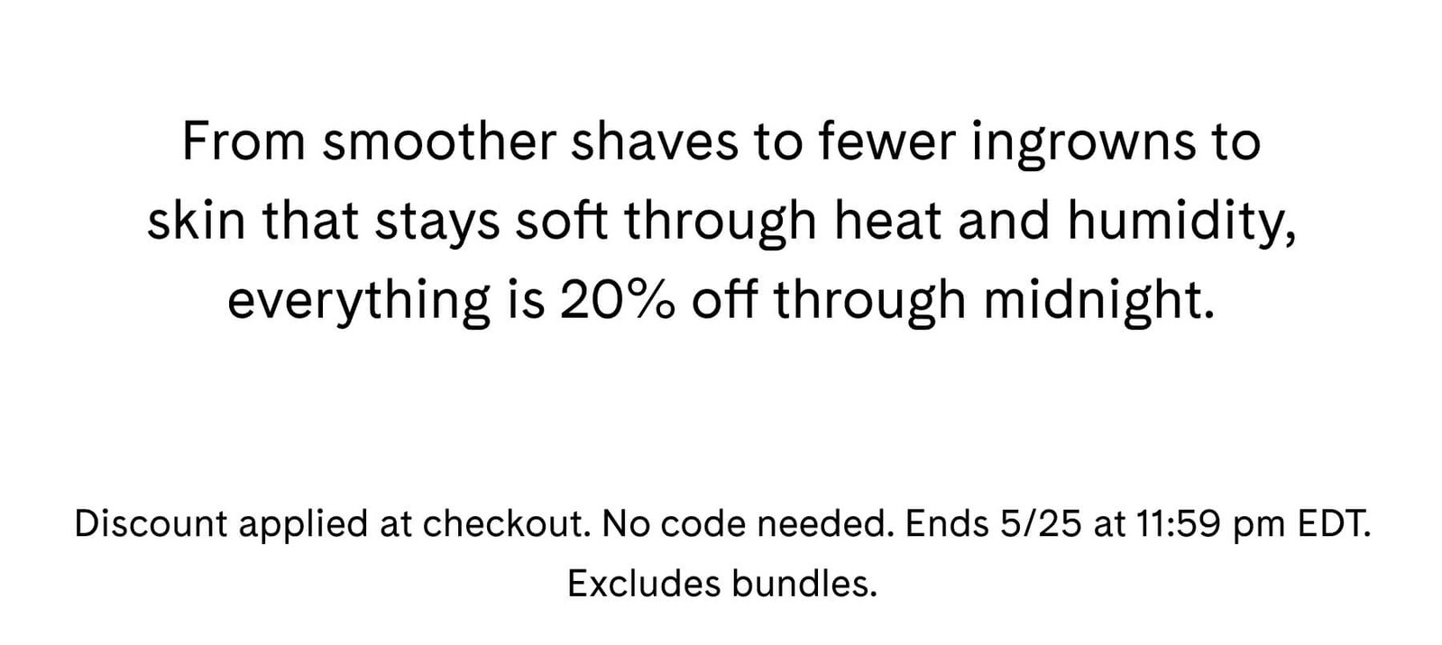 From smoother shaves to fewer ingrowns to skin that stays soft through heat and humidity, everything is 20% off through midnight. Discount applied at checkout. No code needed. Ends 5/25 at 11:59 pm EDT. Excludes bundles.